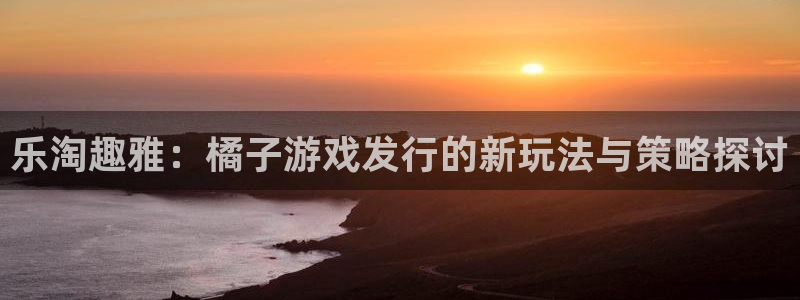 杏耀的所有小说：乐淘趣雅：橘子游戏发行的新玩法与策略探讨